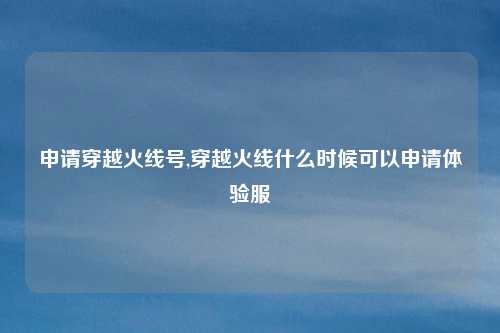 申请穿越火线号,穿越火线什么时候可以申请体验服
