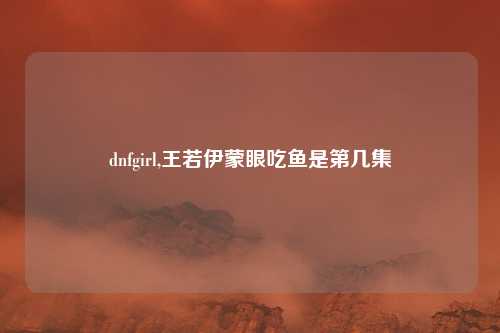 dnfgirl,王若伊蒙眼吃鱼是第几集