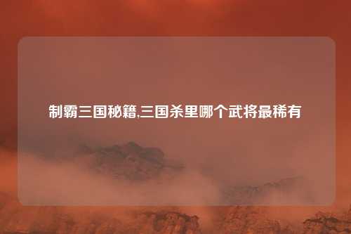 制霸三国秘籍,三国杀里哪个武将最稀有