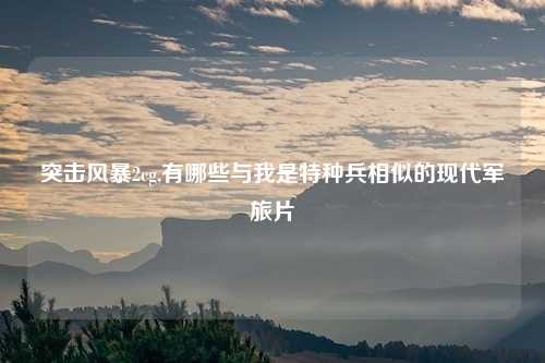 突击风暴2cg,有哪些与我是特种兵相似的现代军旅片
