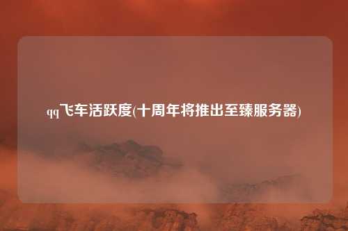 qq飞车活跃度(十周年将推出至臻服务器)