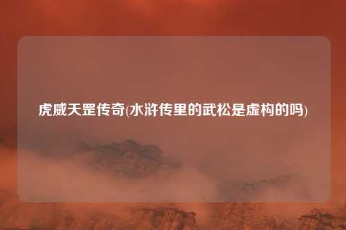 虎威天罡传奇(水浒传里的武松是虚构的吗)