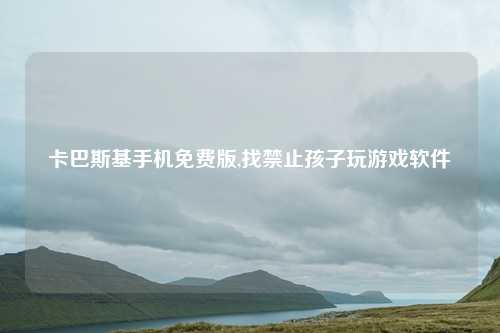 卡巴斯基手机免费版,找禁止孩子玩游戏软件