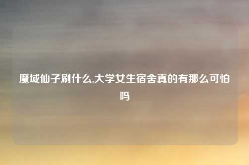 魔域仙子刷什么,大学女生宿舍真的有那么可怕吗