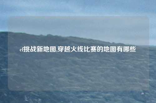 cf挑战新地图,穿越火线比赛的地图有哪些