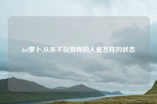 dnf萝卜,从来不玩游戏的人是怎样的状态