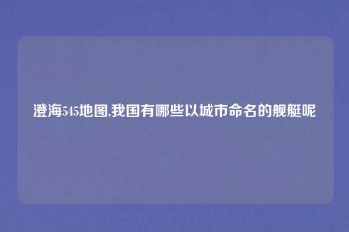 澄海545地图,我国有哪些以城市命名的舰艇呢