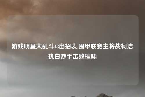 游戏明星大乱斗43出招表,围甲联赛主将战柯洁执白妙手击败檀啸