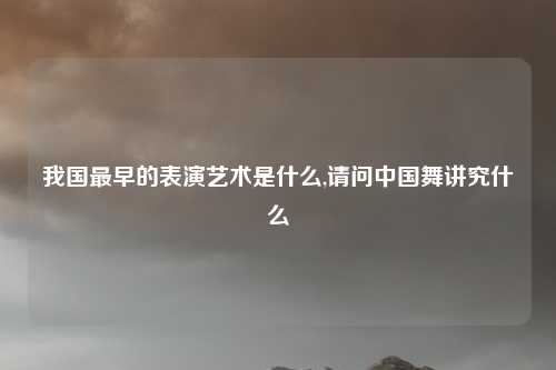 我国最早的表演艺术是什么,请问中国舞讲究什么
