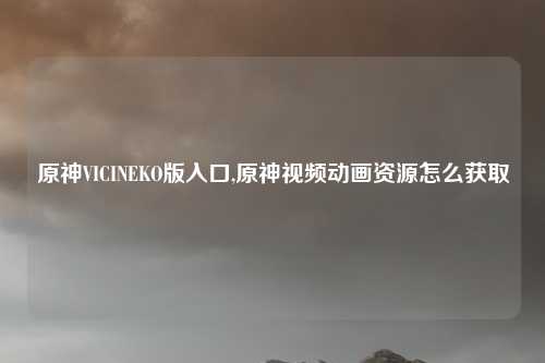 原神VICINEKO版入口,原神视频动画资源怎么获取