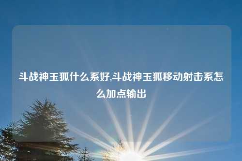 斗战神玉狐什么系好,斗战神玉狐移动射击系怎么加点输出