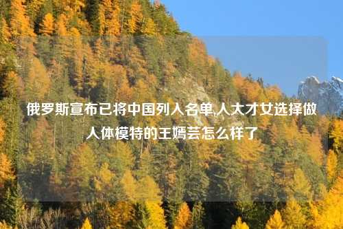 俄罗斯宣布已将中国列入名单,人大才女选择做人体模特的王嫣芸怎么样了