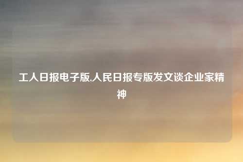 工人日报电子版,人民日报专版发文谈企业家精神