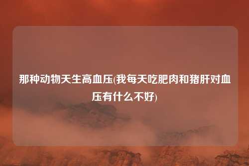 那种动物天生高血压(我每天吃肥肉和猪肝对血压有什么不好)