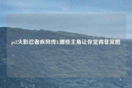ps2火影忍者疾风传3,哪些主角让你觉得非常酷