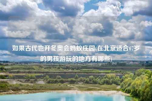 如果古代也开冬奥会蚂蚁庄园(在北京适合67岁的男孩游玩的地方有哪些)
