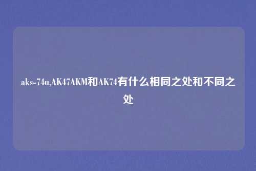 aks-74u,AK47AKM和AK74有什么相同之处和不同之处