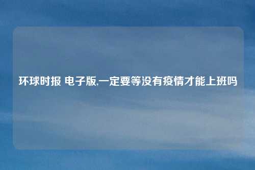 环球时报 电子版,一定要等没有疫情才能上班吗