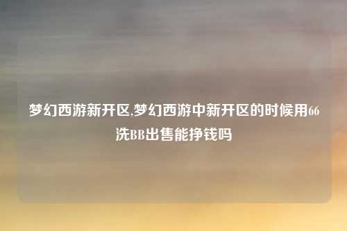梦幻西游新开区,梦幻西游中新开区的时候用66洗BB出售能挣钱吗