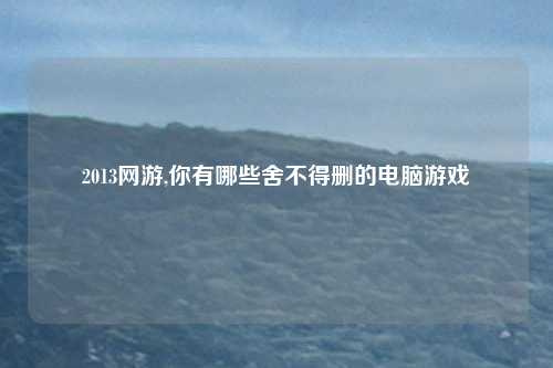 2013网游,你有哪些舍不得删的电脑游戏