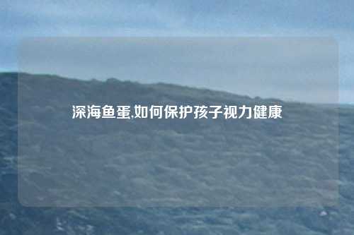 深海鱼蛋,如何保护孩子视力健康