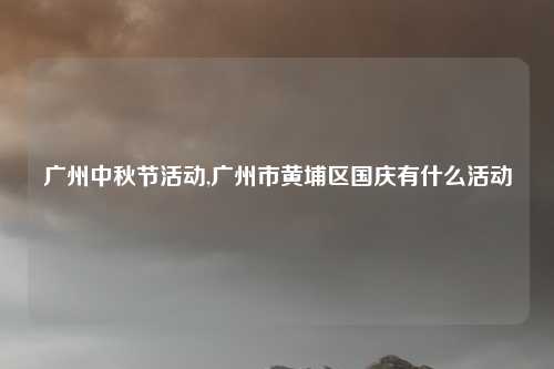 广州中秋节活动,广州市黄埔区国庆有什么活动