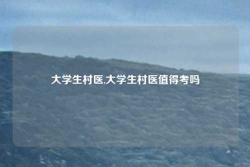 大学生村医,大学生村医值得考吗
