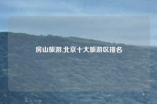 房山旅游,北京十大旅游区排名