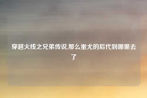 穿越火线之兄弟传说,那么蚩尤的后代到哪里去了