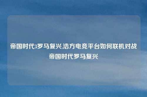 帝国时代3罗马复兴,浩方电竞平台如何联机对战帝国时代罗马复兴