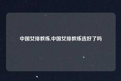 中国女排教练,中国女排教练选好了吗