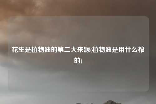 花生是植物油的第二大来源(植物油是用什么榨的)