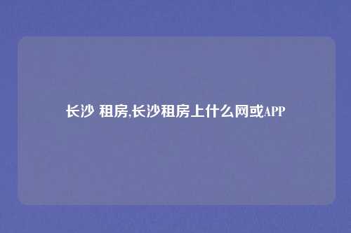 长沙 租房,长沙租房上什么网或APP