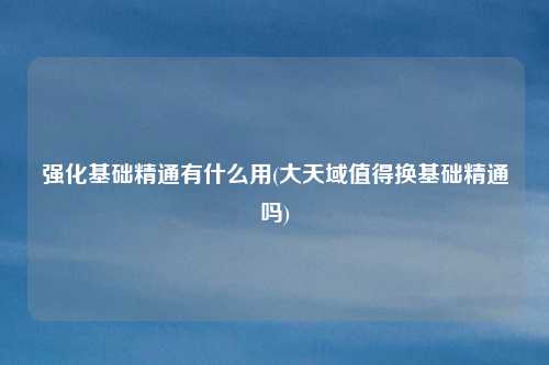 强化基础精通有什么用(大天域值得换基础精通吗)