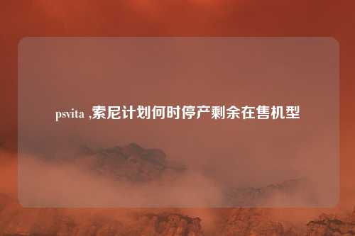 psvita ,索尼计划何时停产剩余在售机型