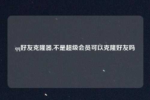 qq好友克隆器,不是超级会员可以克隆好友吗