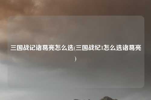 三国战记诸葛亮怎么选(三国战纪1怎么选诸葛亮)