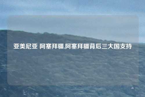 亚美尼亚 阿塞拜疆,阿塞拜疆背后三大国支持