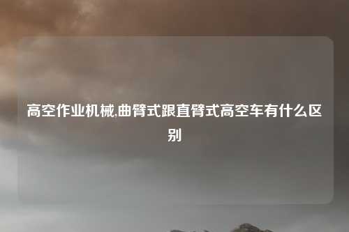 高空作业机械,曲臂式跟直臂式高空车有什么区别
