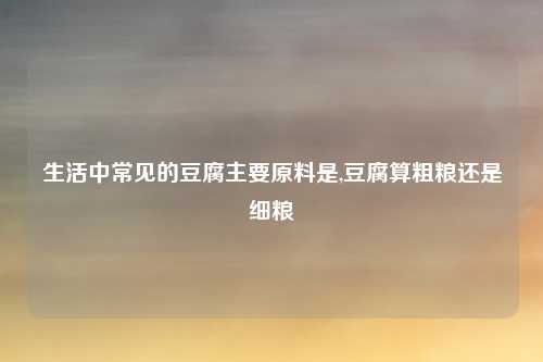 生活中常见的豆腐主要原料是,豆腐算粗粮还是细粮