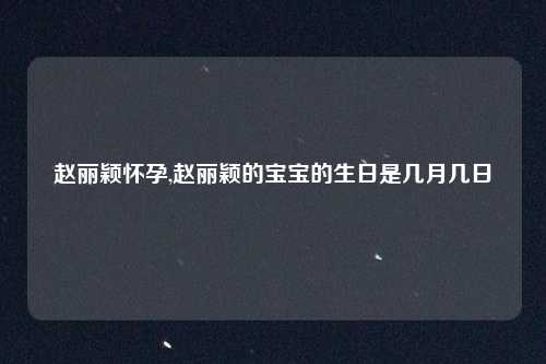 赵丽颖怀孕,赵丽颖的宝宝的生日是几月几日