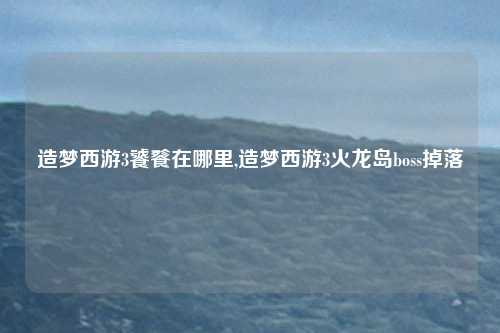 造梦西游3饕餮在哪里,造梦西游3火龙岛boss掉落