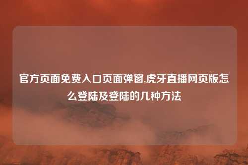 官方页面免费入口页面弹窗,虎牙直播网页版怎么登陆及登陆的几种方法