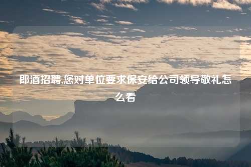 郎酒招聘,您对单位要求保安给公司领导敬礼怎么看