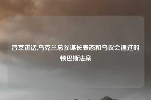 普京讲话,乌克兰总参谋长表态和乌议会通过的顿巴斯法案