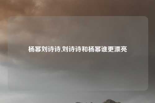杨幂刘诗诗,刘诗诗和杨幂谁更漂亮