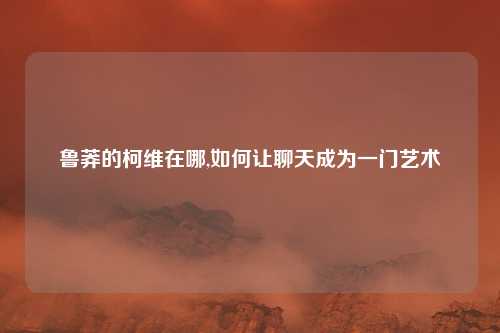 鲁莽的柯维在哪,如何让聊天成为一门艺术