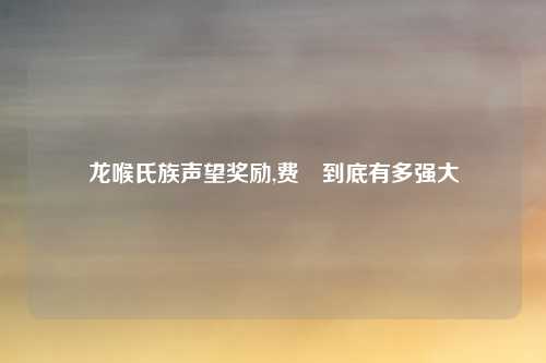 龙喉氏族声望奖励,费祎到底有多强大