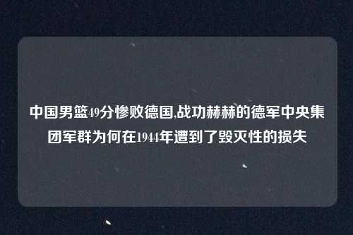 中国男篮49分惨败德国,战功赫赫的德军中央集团军群为何在1944年遭到了毁灭性的损失