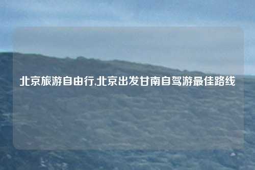 北京旅游自由行,北京出发甘南自驾游最佳路线